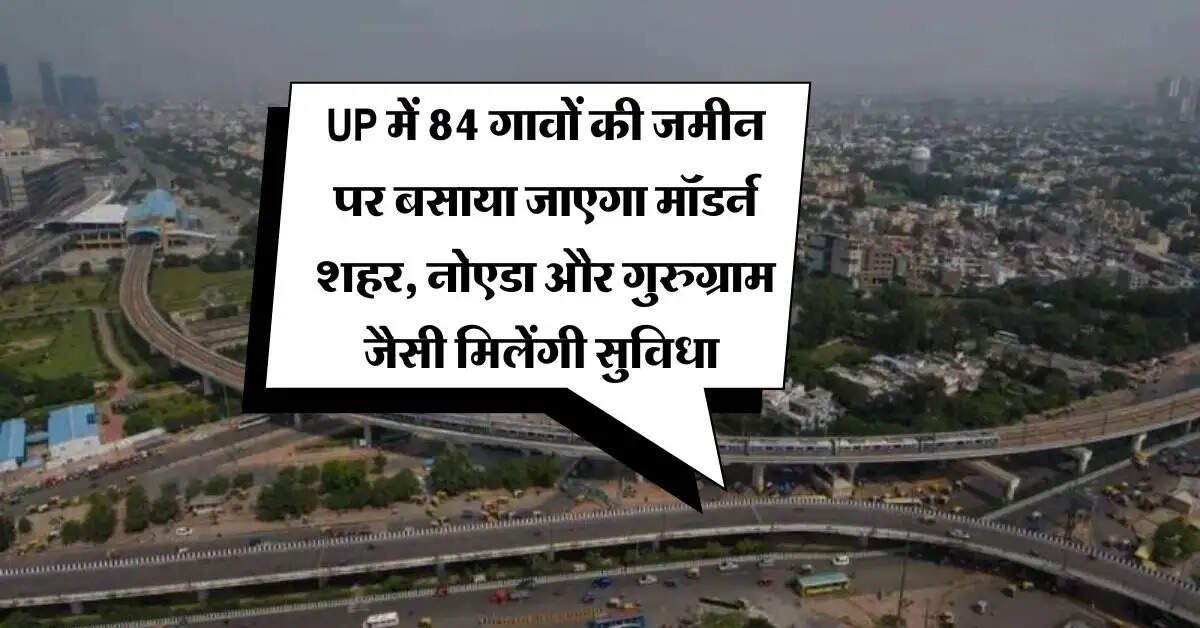 UP में 84 गावों की जमीन पर बसाया जाएगा मॉडर्न शहर, नोएडा और गुरुग्राम जैसी मिलेंगी सुविधा