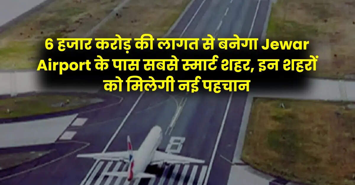 6 हजार करोड़ की लागत से बनेगा Jewar Airport के पास सबसे स्मार्ट शहर, इन शहरों को मिलेगी नई पहचान