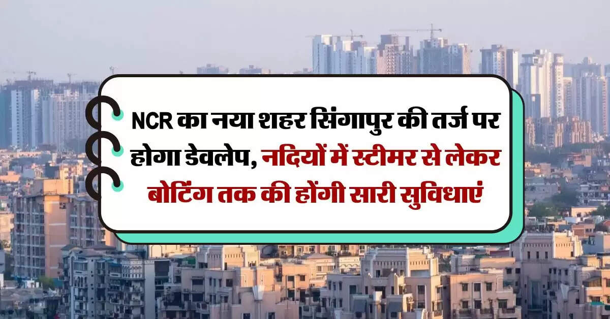 NCR का नया शहर सिंगापुर की तर्ज पर होगा डेवलेप, नदियों में स्टीमर से लेकर बोटिंग तक की होंगी सारी सुविधाएं
