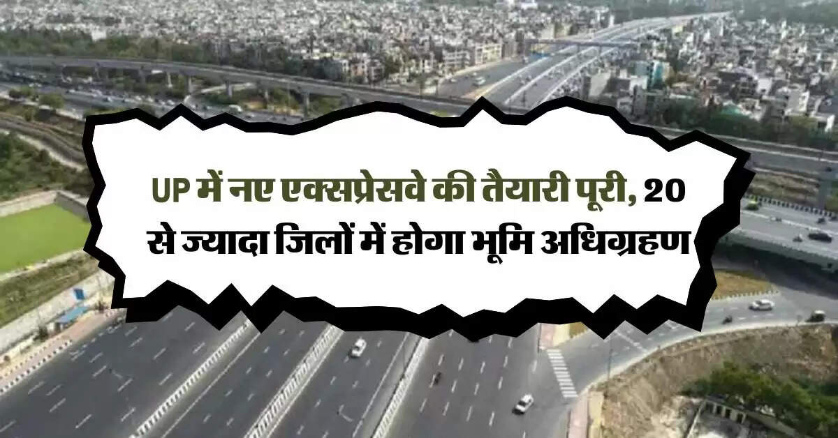 UP में नए एक्सप्रेसवे की तैयारी पूरी, 20 से ज्यादा जिलों में होगा भूमि अधिग्रहण