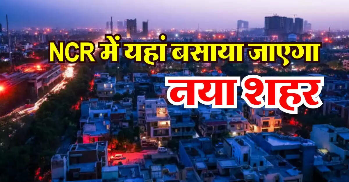 NCR में यहां बसाया जाएगा नया शहर, 60 गांवों की जमीन का होगा अधिग्रहण, मास्टर प्लान तैयार