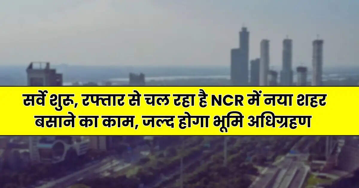 New Project - सर्वे शुरू, रफ्तार से चल रहा है NCR में नया शहर बसाने का काम, जल्द होगा भूमि अधिग्रहण