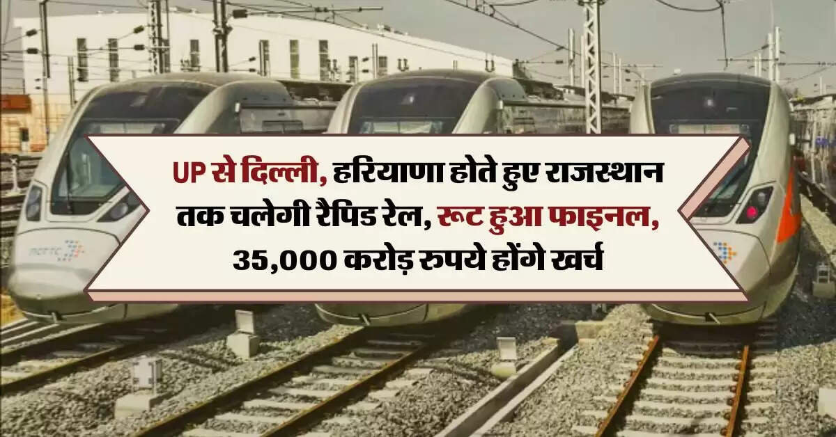 UP से दिल्ली, हरियाणा होते हुए राजस्थान तक चलेगी रैपिड रेल, रूट हुआ फाइनल, 35,000 करोड़ रुपये होंगे खर्च