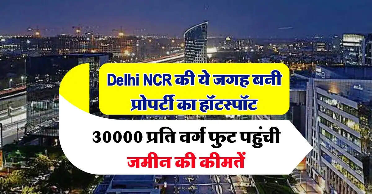 Delhi NCR की ये जगह बनी प्रोपर्टी का हॉटस्पॉट, 30000 प्रति वर्ग फुट पहुंची जमीन की कीमतें